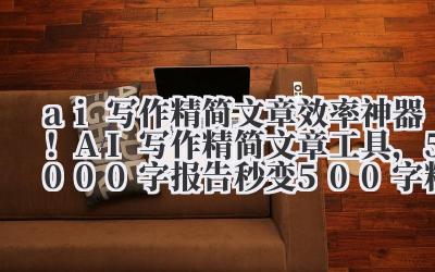 ai 写作精简文章 效率神器！AI 写作精简文章工具，5000 字报告秒变 500 字精华，领导直接拍板