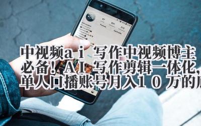 中视频 ai 写作 中视频博主必备！AI 写作 + 剪辑一体化，单人口播账号月入 10 万的底层逻辑