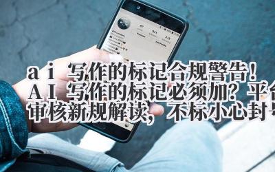 ai 写作的标记 合规警告！AI 写作的标记必须加？平台审核新规解读，不标小心封号！