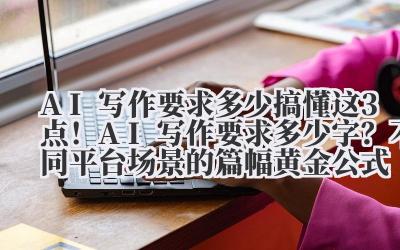 AI 写作要求多少 搞懂这 3 点！AI 写作要求多少字？不同平台 / 场景的篇幅黄金公式