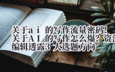 关于 ai 的写作 流量密码！关于 AI 的写作怎么爆？资深编辑透露 3 大选题方向