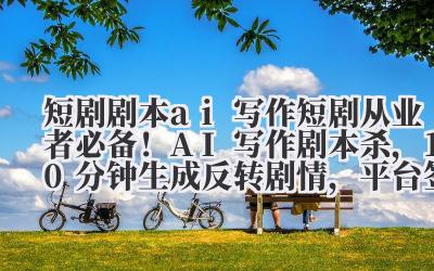 短剧剧本 ai 写作 短剧从业者必备!AI 写作剧本杀,10 分钟生成反转剧情,平台签约率超 90%