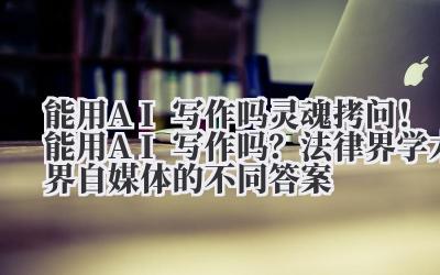 能用 AI 写作吗 灵魂拷问！能用 AI 写作吗？法律界 / 学术界 / 自媒体的不同答案