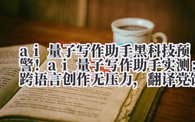 ai 量子写作助手 黑科技预警！ai 量子写作助手实测：跨语言创作无压力，翻译党饭碗不保？
