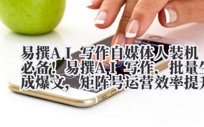 易撰 AI 写作 自媒体人装机必备!易撰 AI 写作,批量生成爆文,矩阵号运营效率提升 10 倍