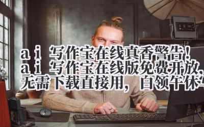 ai 写作宝 在线 真香警告！ai 写作宝在线版免费开放，无需下载直接用，白领午休写完工作总结
