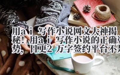 用 ai 写作小说 网文大神揭秘！用 ai 写作小说的正确姿势，日更 2 万字签约平台不是梦
