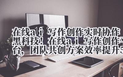 在线 ai 写作创作 实时协作黑科技！在线 ai 写作创作平台，团队共创方案效率提升 500%