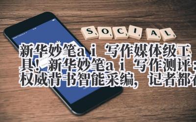 新华妙笔 ai 写作 媒体级工具!新华妙笔 ai 写作测评:权威背书 + 智能采编,记者都在用