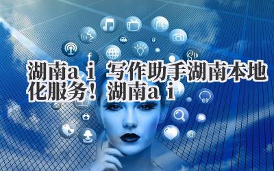 湖南 ai 写作助手 湖南本地化服务！湖南 ai 