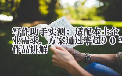 写作助手实测：适配本土企业需求，方案通过率超 90%写作品讲解 