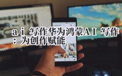 ai 写作 华为鸿蒙 AI 写作：为创作赋能