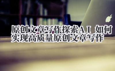 原创文章写作 探索 AI 如何实现高质量原创文章写作