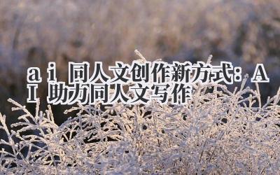 ai 同人文创作新方式:AI 助力同人文写作