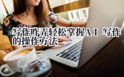 写作咋弄 轻松掌握 AI 写作的操作方法
