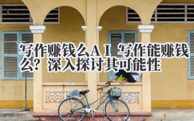 写作赚钱么 AI 写作能赚钱么？深入探讨其可能性