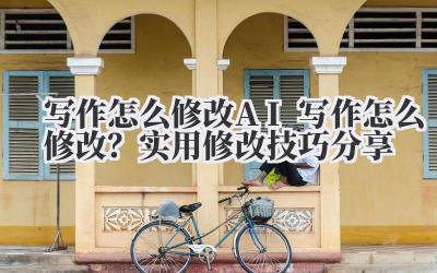 写作怎么修改 AI 写作怎么修改？实用修改技巧分享