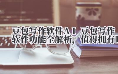 豆包写作软件 AI 豆包写作软件功能全解析，值得拥有吗