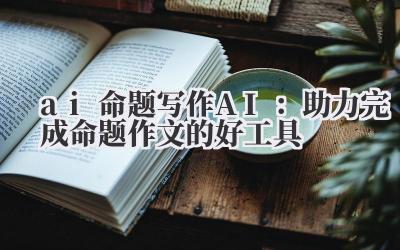 ai 命题写作 AI：助力完成命题作文的好工具