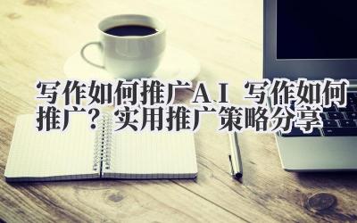 写作如何推广 AI 写作如何推广?实用推广策略分享