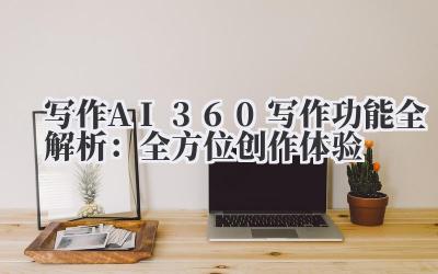 写作 AI360 写作功能全解析：全方位创作体验