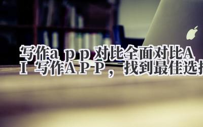 写作 app 对比 全面对比 AI 写作 APP，找到最佳选择