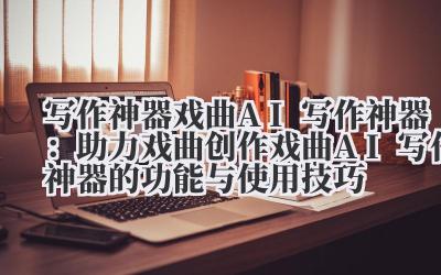 写作神器 戏曲 AI 写作神器：助力戏曲创作 戏曲 AI 写作神器的功能与使用技巧