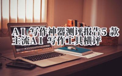 AI写作神器测评报告 5款主流AI写作工具横评