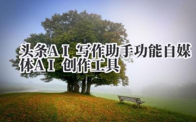 头条AI写作助手功能 自媒体AI创作工具