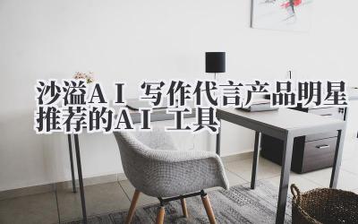 沙溢AI写作代言产品 明星推荐的AI工具