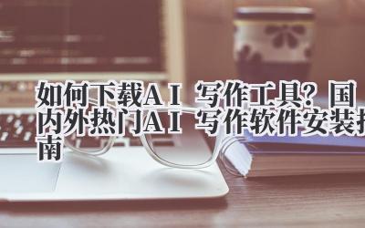 如何下载AI写作工具?国内外热门AI写作软件安装指南