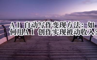 AI自动写作变现方法：如何用AI创作实现被动收入？