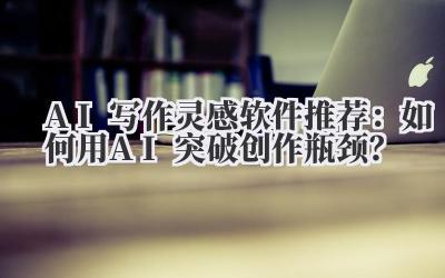 AI写作灵感软件推荐：如何用AI突破创作瓶颈？