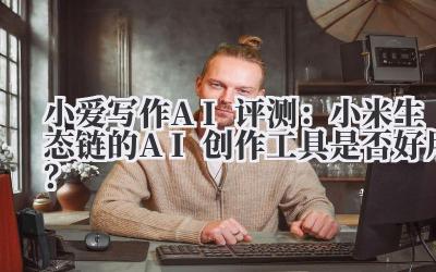 小爱写作AI评测：小米生态链的AI创作工具是否好用？