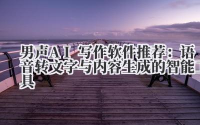 男声AI写作软件推荐：语音转文字与内容生成的智能工具