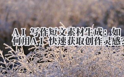 AI写作短文素材生成：如何用AI快速获取创作灵感？