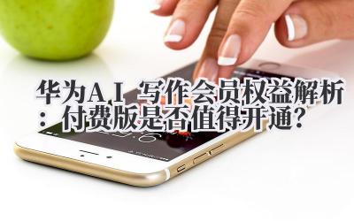 华为AI写作会员权益解析:付费版是否值得开通?
