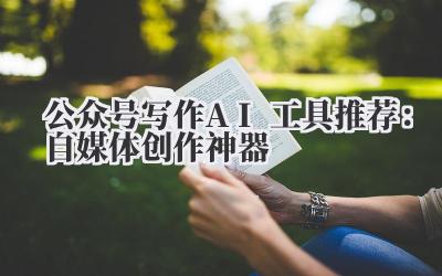 公众号写作AI工具推荐:自媒体创作神器