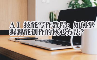 AI技能写作教程：如何掌握智能创作的核心方法？