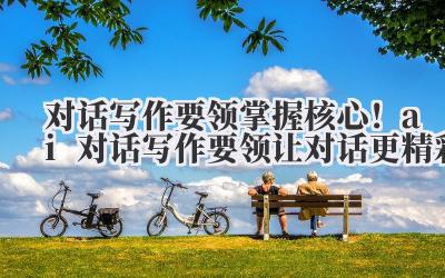 对话写作要领 掌握核心！ai 对话写作要领让对话更精彩