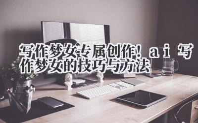 写作梦女 专属创作！ai 写作梦女的技巧与方法