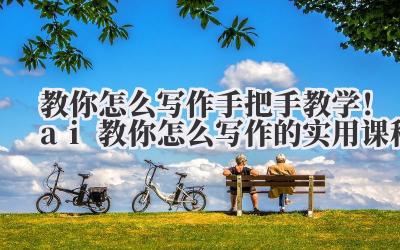 教你怎么写作 手把手教学！ai 教你怎么写作的实用课程