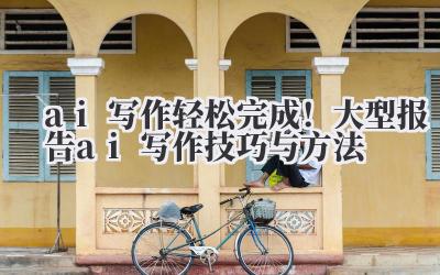 ai 写作 轻松完成！大型报告 ai 写作技巧与方法