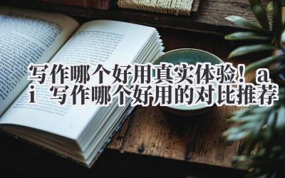 写作哪个好用 真实体验！ai 写作哪个好用的对比推荐