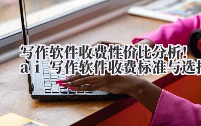 写作软件收费 性价比分析！ai 写作软件收费标准与选择
