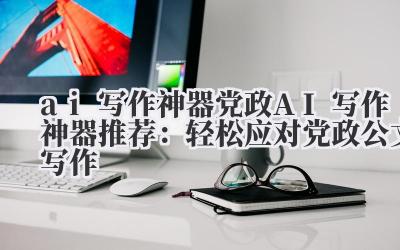 ai 写作神器 党政 AI 写作神器推荐：轻松应对党政公文写作
