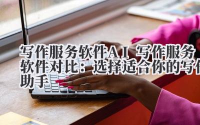 写作服务 软件 AI 写作服务软件对比：选择适合你的写作助手