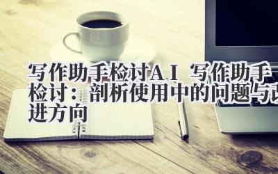 写作助手检讨 AI 写作助手检讨：剖析使用中的问题与改进方向