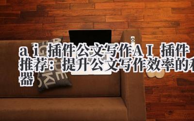 ai 插件 公文写作 AI 插件推荐：提升公文写作效率的利器