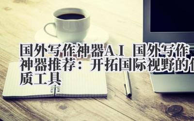 国外写作神器 AI 国外写作神器推荐：开拓国际视野的优质工具